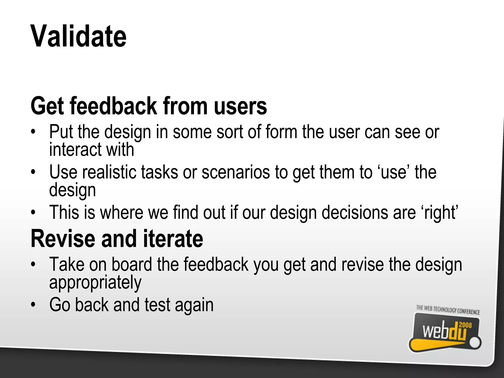 Validate Get feedback from users Put the design in some sort of form the user can see or interact with Use realistic tasks or scenarios to get them to ‘use’ the design This is where we find out if our design decisions are ‘right’ Revise and iterate Take on board the feedback you get and revise the design appropriately Go back and test again 