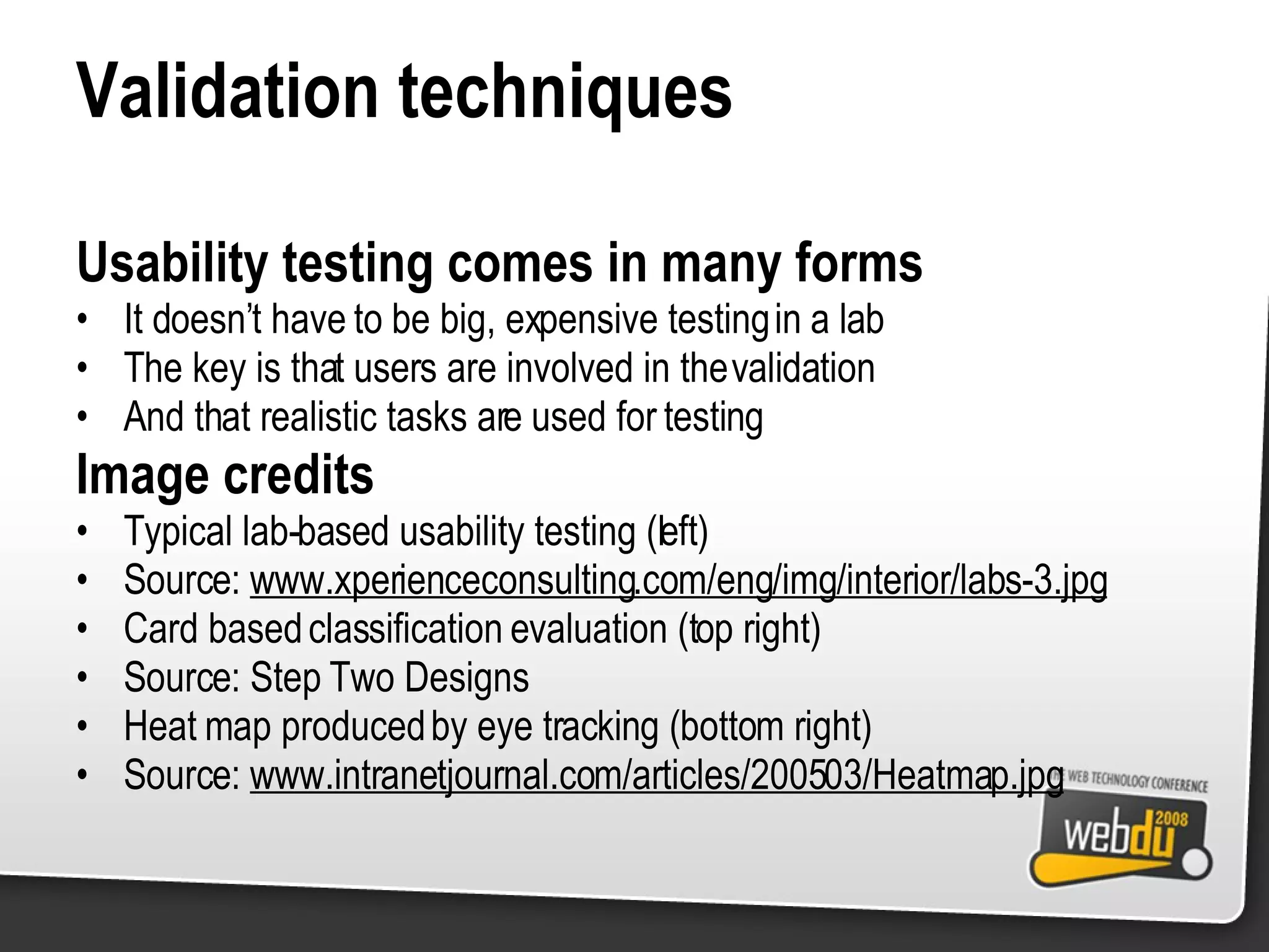 Validation techniques Usability testing comes in many forms It doesn’t have to be big, expensive testing in a lab The key is that users are involved in the validation And that realistic tasks are used for testing Image credits Typical lab-based usability testing (left) Source:  www.xperienceconsulting.com/eng/img/interior/labs-3.jpg Card based classification evaluation (top right) Source: Step Two Designs Heat map produced by eye tracking (bottom right) Source:  www.intranetjournal.com/articles/200503/Heatmap.jpg 