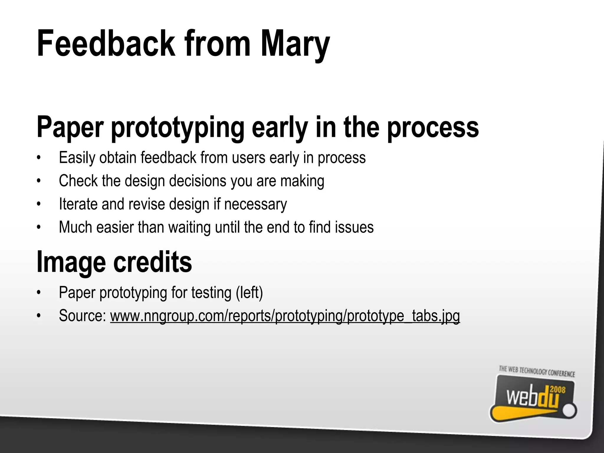 Feedback from Mary Paper prototyping early in the process Easily obtain feedback from users early in process Check the design decisions you are making Iterate and revise design if necessary Much easier than waiting until the end to find issues Image credits Paper prototyping for testing (left) Source:  www.nngroup.com/reports/prototyping/prototype_tabs.jpg 