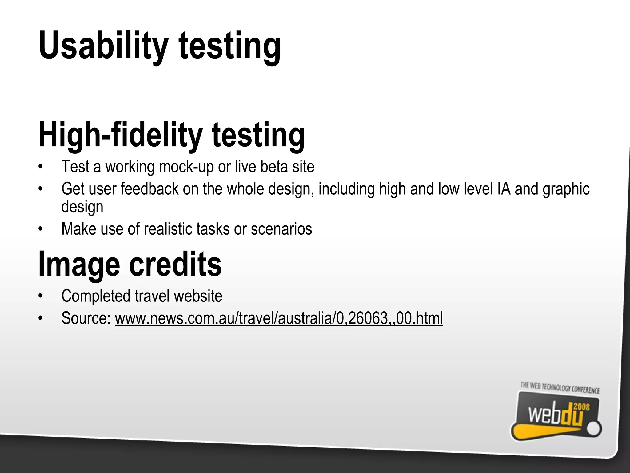 Usability testing High-fidelity testing Test a working mock-up or live beta site Get user feedback on the whole design, including high and low level IA and graphic design Make use of realistic tasks or scenarios Image credits Completed travel website Source:  www.news.com.au/travel/australia/0,26063,,00.html 