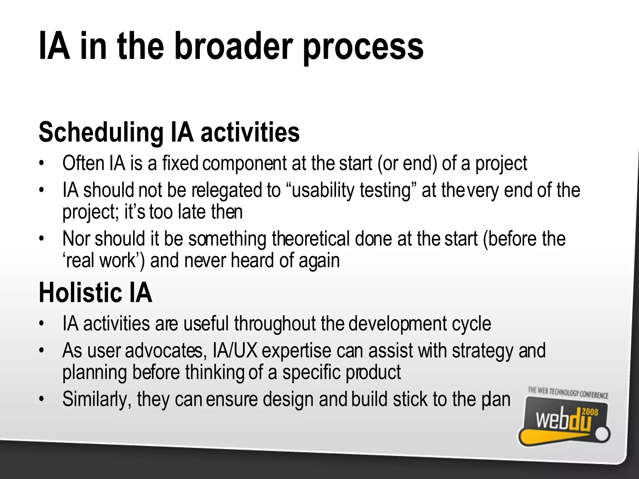 IA in the broader process Scheduling IA activities Often IA is a fixed component at the start (or end) of a project IA should not be relegated to “usability testing” at the very end of the project; it’s too late then Nor should it be something theoretical done at the start (before the ‘real work’) and never heard of again Holistic IA IA activities are useful throughout the development cycle As user advocates, IA/UX expertise can assist with strategy and planning before thinking of a specific product Similarly, they can ensure design and build stick to the plan 