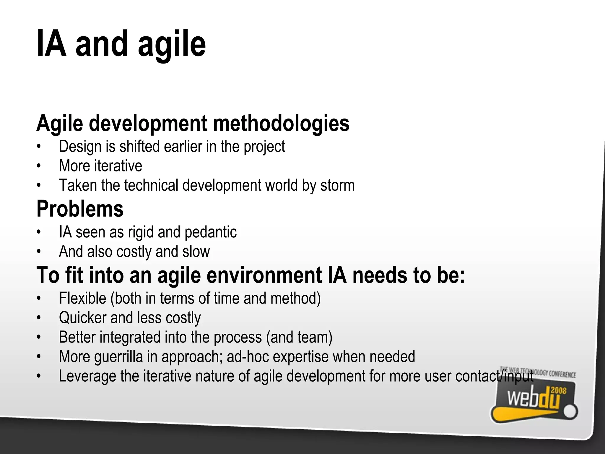 IA and agile Agile development methodologies Design is shifted earlier in the project More iterative Taken the technical development world by storm Problems IA seen as rigid and pedantic And also costly and slow To fit into an agile environment IA needs to be: Flexible (both in terms of time and method) Quicker and less costly Better integrated into the process (and team) More guerrilla in approach; ad-hoc expertise when needed Leverage the iterative nature of agile development for more user contact/input 