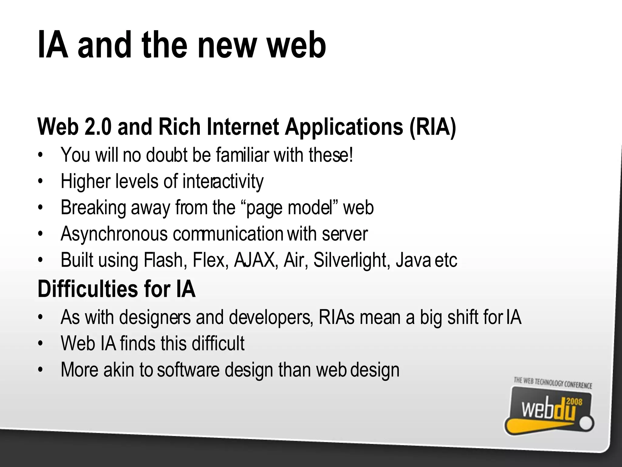 IA and the new web Web 2.0 and Rich Internet Applications (RIA) You will no doubt be familiar with these! Higher levels of interactivity Breaking away from the “page model” web Asynchronous communication with server Built using Flash, Flex, AJAX, Air, Silverlight, Java etc Difficulties for IA As with designers and developers, RIAs mean a big shift for IA Web IA finds this difficult More akin to software design than web design 