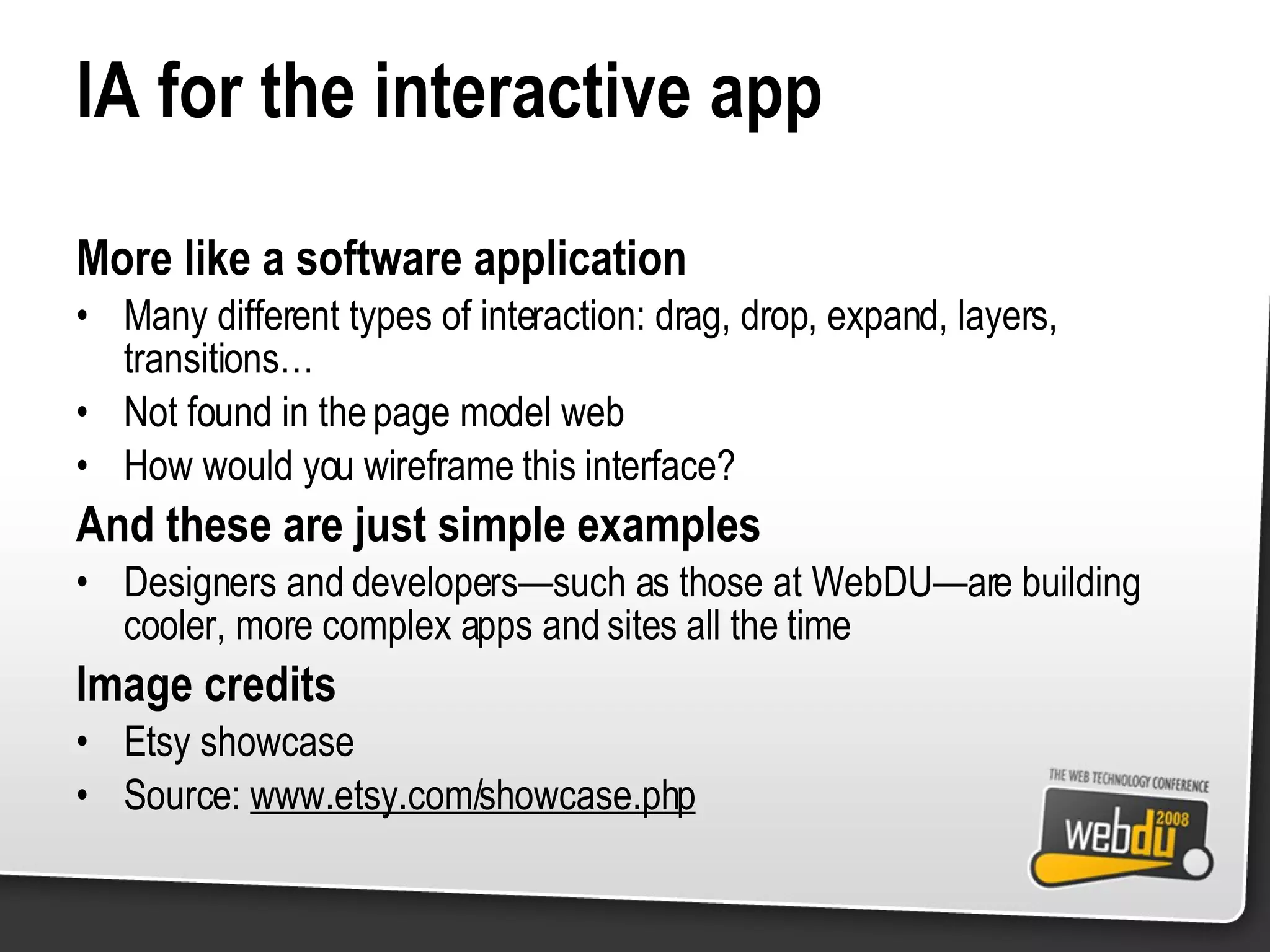 IA for the interactive app More like a software application Many different types of interaction: drag, drop, expand, layers, transitions… Not found in the page model web How would you wireframe this interface? And these are just simple examples Designers and developers—such as those at WebDU—are building cooler, more complex apps and sites all the time Image credits Etsy showcase Source:  www.etsy.com/showcase.php 