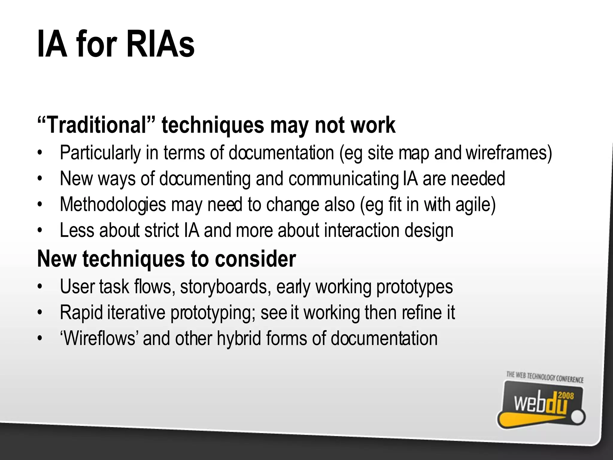IA for RIAs “ Traditional” techniques may not work Particularly in terms of documentation (eg site map and wireframes) New ways of documenting and communicating IA are needed Methodologies may need to change also (eg fit in with agile) Less about strict IA and more about interaction design New techniques to consider User task flows, storyboards, early working prototypes Rapid iterative prototyping; see it working then refine it ‘ Wireflows’ and other hybrid forms of documentation 