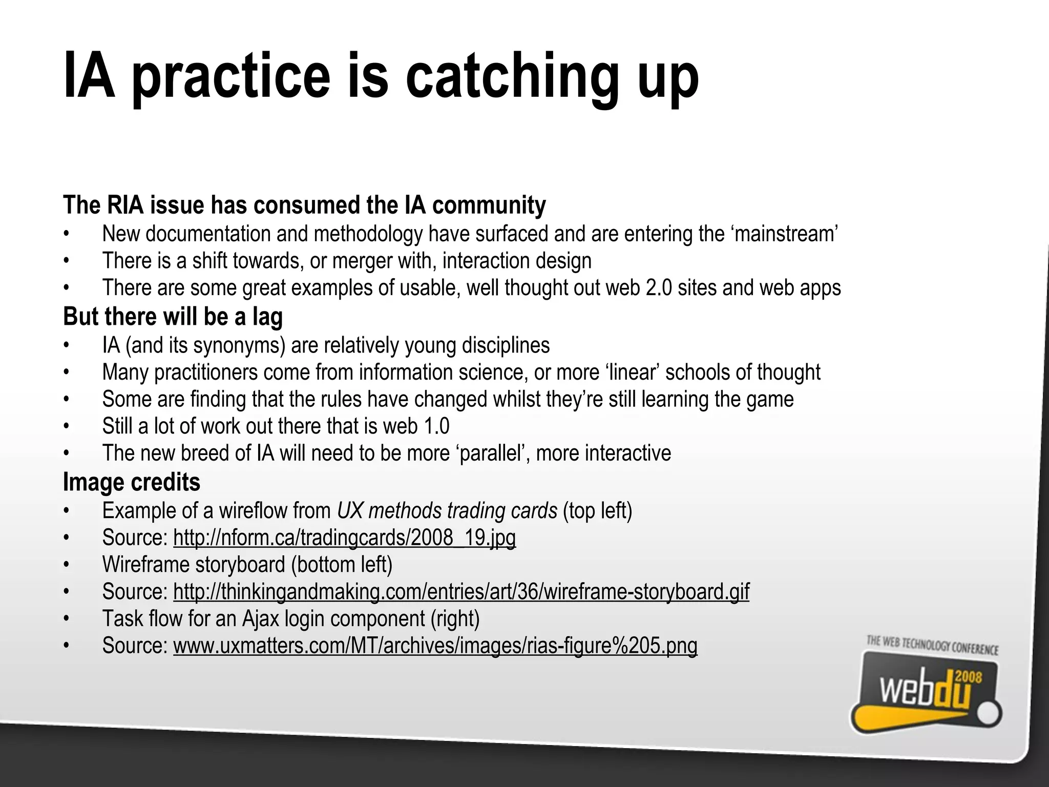 IA practice is catching up The RIA issue has consumed the IA community New documentation and methodology have surfaced and are entering the ‘mainstream’ There is a shift towards, or merger with, interaction design There are some great examples of usable, well thought out web 2.0 sites and web apps But there will be a lag IA (and its synonyms) are relatively young disciplines Many practitioners come from information science, or more ‘linear’ schools of thought Some are finding that the rules have changed whilst they’re still learning the game Still a lot of work out there that is web 1.0 The new breed of IA will need to be more ‘parallel’, more interactive Image credits Example of a wireflow from  UX methods trading cards  (top left) Source:  http://nform.ca/tradingcards/2008_19.jpg Wireframe storyboard (bottom left) Source:  http://thinkingandmaking.com/entries/art/36/wireframe-storyboard.gif Task flow for an Ajax login component (right) Source:  www.uxmatters.com/MT/archives/images/rias-figure%205.png 
