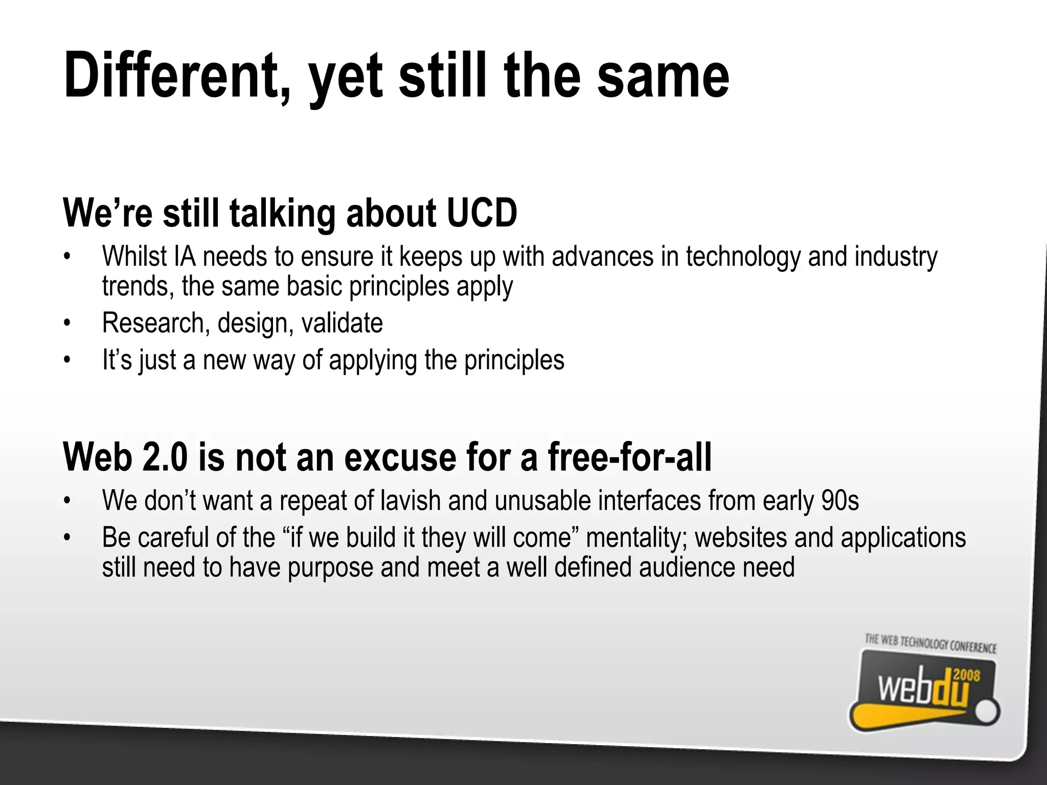 Different, yet still the same We’re still talking about UCD Whilst IA needs to ensure it keeps up with advances in technology and industry trends, the same basic principles apply Research, design, validate It’s just a new way of applying the principles Web 2.0 is not an excuse for a free-for-all We don’t want a repeat of lavish and unusable interfaces from early 90s Be careful of the “if we build it they will come” mentality; websites and applications still need to have purpose and meet a well defined audience need 