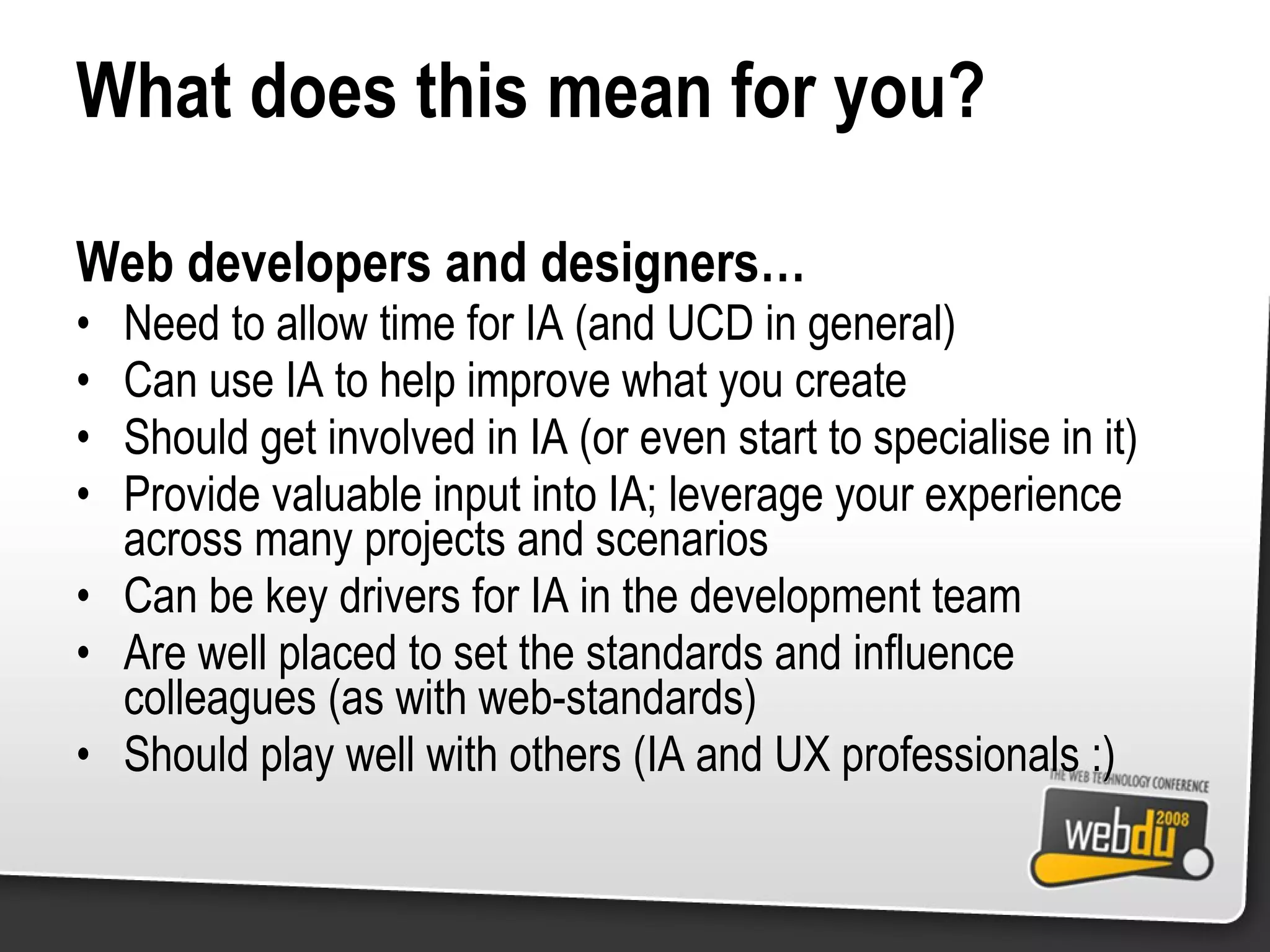 What does this mean for you? Web developers and designers… Need to allow time for IA (and UCD in general) Can use IA to help improve what you create Should get involved in IA (or even start to specialise in it) Provide valuable input into IA; leverage your experience across many projects and scenarios Can be key drivers for IA in the development team Are well placed to set the standards and influence colleagues (as with web-standards) Should play well with others (IA and UX professionals :) 