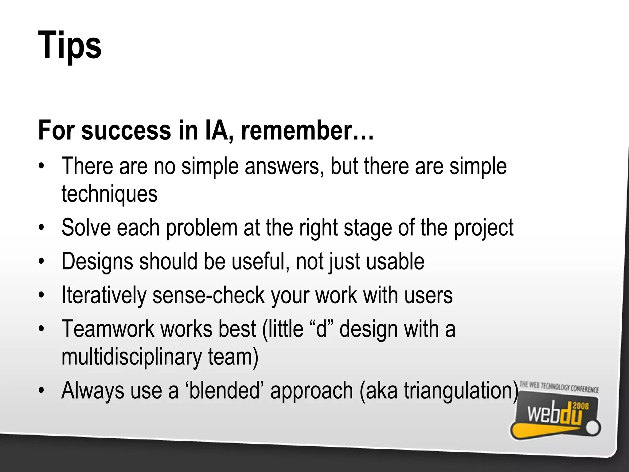 Tips For success in IA, remember… There are no simple answers, but there are simple techniques Solve each problem at the right stage of the project Designs should be useful, not just usable Iteratively sense-check your work with users Teamwork works best (little “d” design with a multidisciplinary team) Always use a ‘blended’ approach (aka triangulation) 