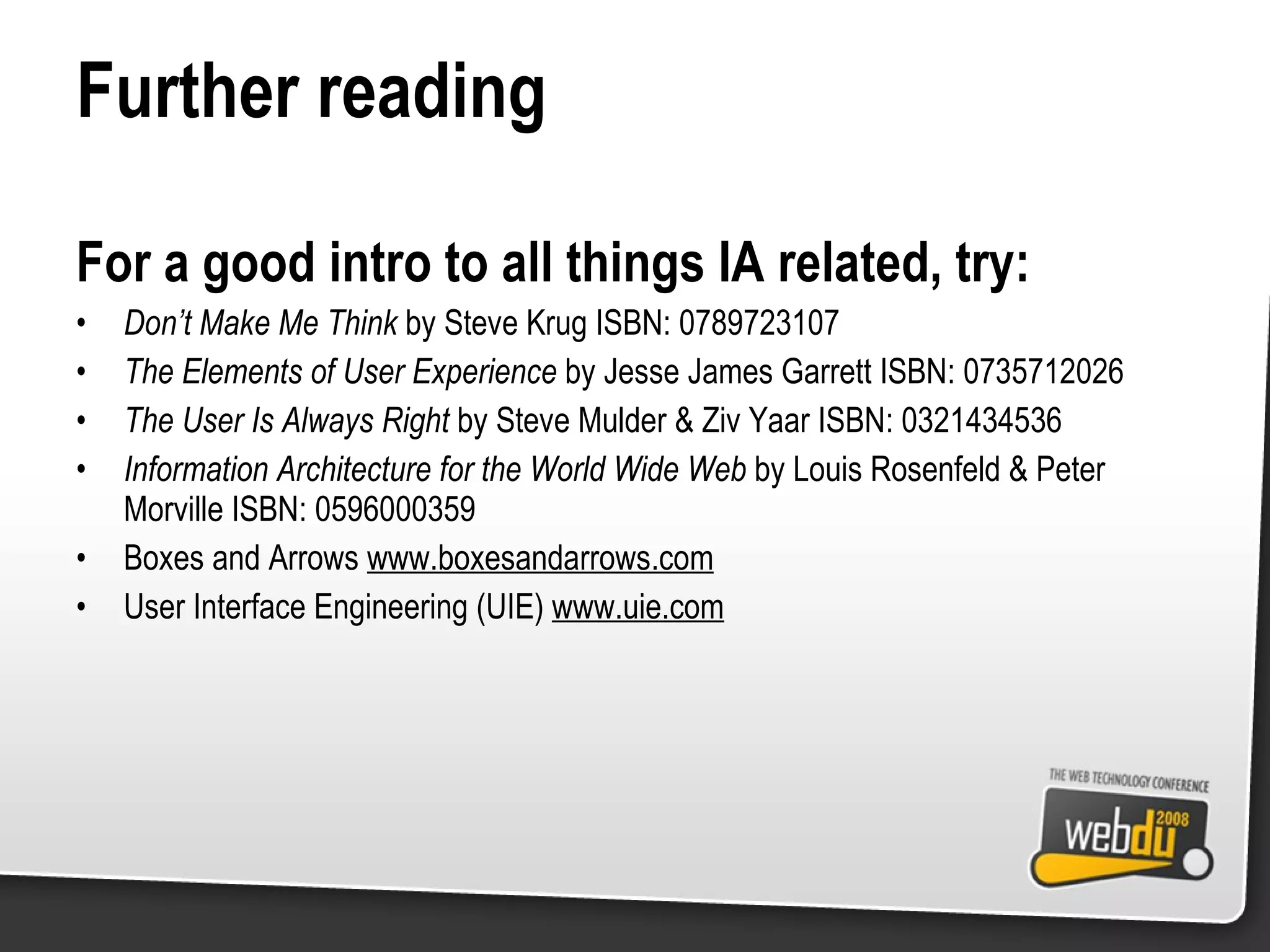 Further reading For a good intro to all things IA related, try: Don’t Make Me Think  by Steve Krug ISBN: 0789723107 The Elements of User Experience  by Jesse James Garrett ISBN: 0735712026 The User Is Always Right  by Steve Mulder & Ziv Yaar ISBN: 0321434536 Information Architecture for the World Wide Web  by Louis Rosenfeld & Peter Morville ISBN: 0596000359 Boxes and Arrows  www.boxesandarrows.com User Interface Engineering (UIE)  www.uie.com 