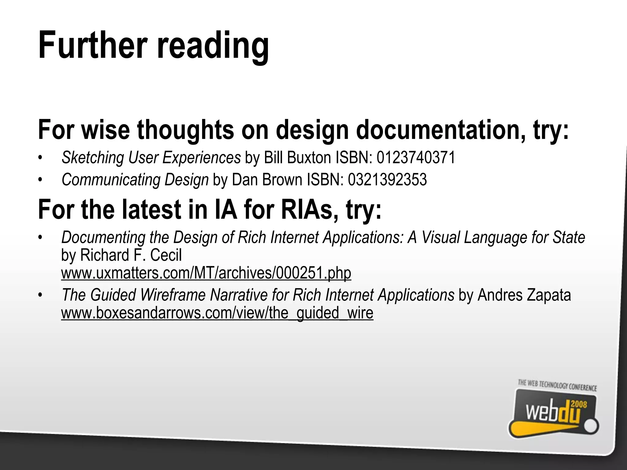 Further reading For wise thoughts on design documentation, try: Sketching User Experiences  by Bill Buxton ISBN: 0123740371 Communicating Design  by Dan Brown ISBN: 0321392353 For the latest in IA for RIAs, try: Documenting the Design of Rich Internet Applications: A Visual Language for State  by Richard F. Cecil www.uxmatters.com/MT/archives/000251.php The Guided Wireframe Narrative for Rich Internet Applications  by Andres Zapata www.boxesandarrows.com/view/the_guided_wire 