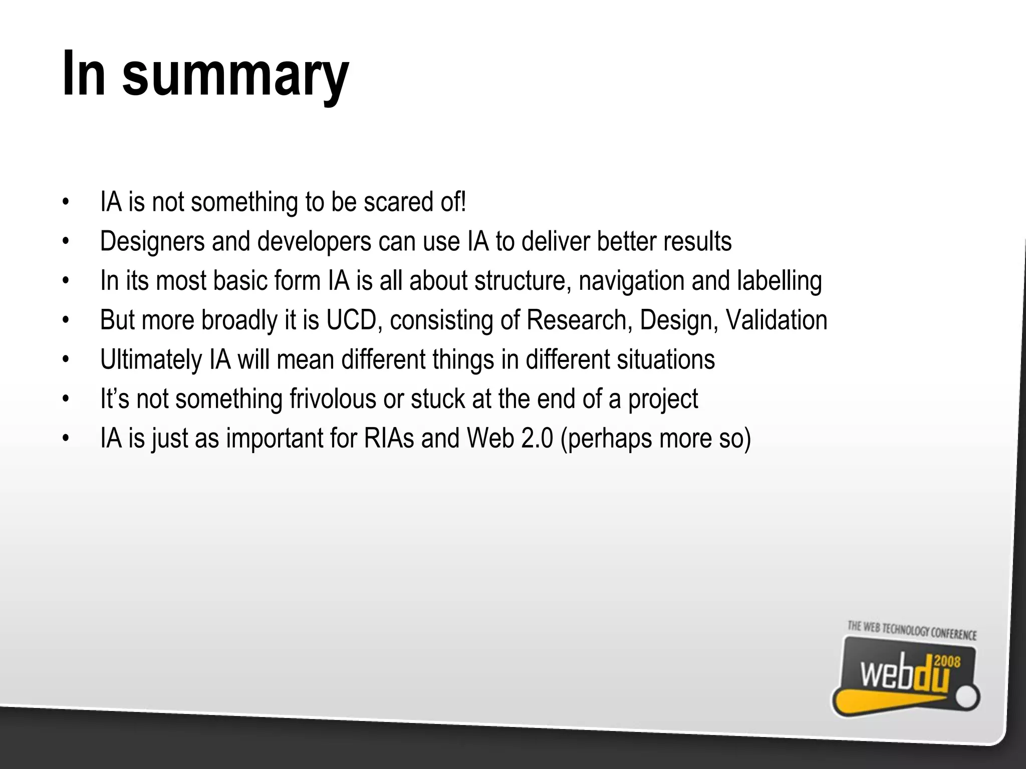 In summary IA is not something to be scared of! Designers and developers can use IA to deliver better results In its most basic form IA is all about structure, navigation and labelling But more broadly it is UCD, consisting of Research, Design, Validation Ultimately IA will mean different things in different situations It’s not something frivolous or stuck at the end of a project IA is just as important for RIAs and Web 2.0 (perhaps more so) 