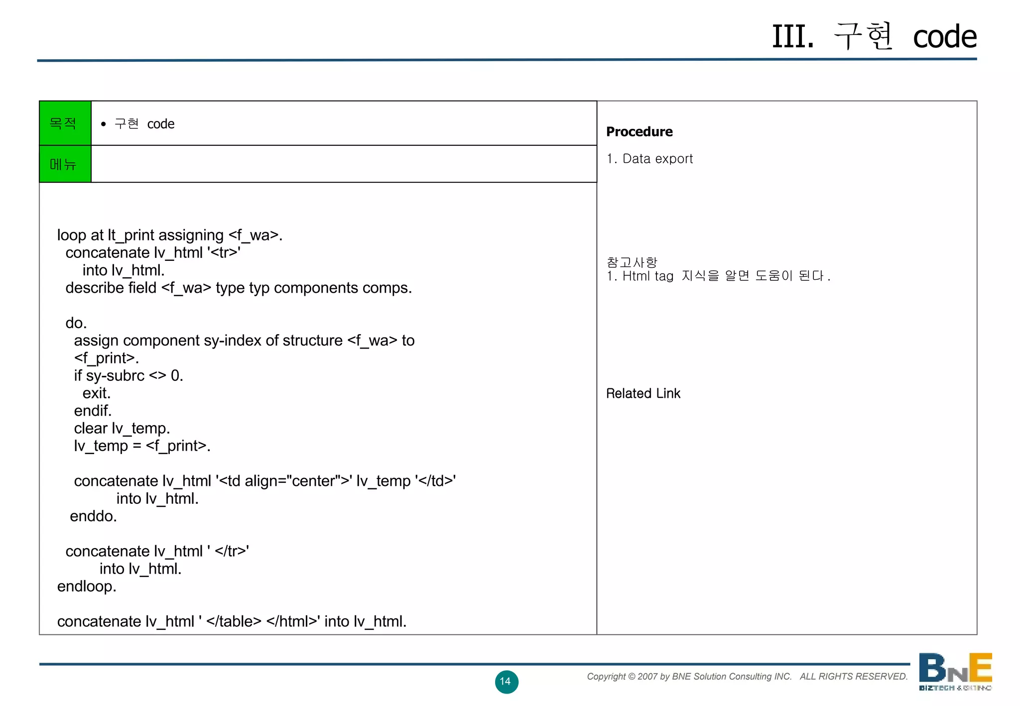 III.  구현  code Procedure   1. Data export 참고사항 1. Html tag  지식을 알면 도움이 된다 . Related Link 목적 구현  code    loop at lt_print assigning <f_wa>.     concatenate lv_html '<tr>'         into lv_html.     describe field <f_wa> type typ components comps.     do.       assign component sy-index of structure <f_wa> to       <f_print>.       if sy-subrc <> 0.         exit.       endif.       clear lv_temp.       lv_temp = <f_print>.       concatenate lv_html '<td align="center">' lv_temp '</td>'                 into lv_html.      enddo.     concatenate lv_html ' </tr>'             into lv_html.   endloop.   concatenate lv_html ' </table> </html>' into lv_html.  메뉴 