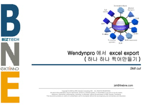 Wendynpro 에서  excel export  ( 하나 하나 찍어만들기 ) Skill cut [email_address] Copyright © 2006 by BNE Solution Consulting INC.  ALL RIGHTS RESERVED. No part of this publication may be reproduced, stored in a retrieval system, or transmitted in any form or by any means - electronic, mechanical, photocopying, recording, or otherwise- without the permission of BNE Solution Consulting.  This document provides an outline of a presentation and is incomplete without the accompanying oral commentary and discussion. 
