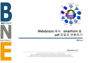 Webdynpro 에서  smartform 을  pdf 파일로 변환하기 Skill cut [email_address] Copyright © 2006 by BNE Solution Consulting INC.  ALL RIGHTS RESERVED. No part of this publication may be reproduced, stored in a retrieval system, or transmitted in any form or by any means - electronic, mechanical, photocopying, recording, or otherwise- without the permission of BNE Solution Consulting.  This document provides an outline of a presentation and is incomplete without the accompanying oral commentary and discussion. 