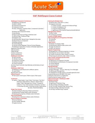 ------------------------------------------------------------------------------------------------------------------------------------------
-------------------------------------------------------------------------------------------------------------------------------------------------------------------------------
INDIA Acute Soft Solutions India Pvt Ltd USA
Phone: +91 40-42627705 Email: info@acutesoft.com | www.acutesoft.com Phone: +1 973-619-0109 (USA)
Mobile: (0) 9848346149 Phone: +1 312-235-6527 (USA)
SAP WebDynpro Course Content
WebDynpro Framework / Architecture
 WebDynpro Introduction
 WD4J Vs WD4A
 Component Architecture
 Component Entities
 Views / Windows / Interface Views / Component Controller /
Application
 Relation b/w Component Entities
 Data Binding
 Plugs at View level and Plugs at Window Level
 Inbound Plugs / Outbound Plugs
 Navigation Link
 View Assembly / Nested Views / Navigation b/w views
 Default View in a Component
 Multiple windows
 Context Mapping
 Internal Context Mapping / External Context Mapping
 WebDynpro Application / Creation of Multiple Applications
Application Execution Cycle
URL Parameters
FQDN Settings
Faceless Components
Service maintenance
WebDynpro Controllers
 View controller
 Window Controller
 Component Controller
 Interface Controller
 Custom Controller
Services of each Controller Hook Methods and Attributes of each
Controller
WebDynpro ABAP Tools
 Webdynpro Code Wizard and its different options
 Layout Editor
Working with Layouts
Different layouts
 Flow Layout / Grid Layout / Matrix Layout / Row Layout
UI Elements
 Caption / Page Header / Input Fields / Text Views / Text Edit /
Check box / Radio Buttons / Buttons / Button Rows /
Image / Table / Message Area / Group / Transparent
Container / Tray / View Container UI Element / List Box /
 Drop down by Index / Drop down by key / Radio Button
By Index / Radio ButtonByKey
Design Time Context
 Understanding the Meaning of Node and Element
 Working with multiple Nodes and/or Attributes
 Working with properties of Nodes and/or Attributes
Role of Data Binding
 Binding the UI elements to Nodes and/or Attributes
Kind of methods in Controllers
 Normal Methods
 Event Handler Methods
 Supply Functions
Working the Multiple Views
 Nested views ( View with in a View )
 Navigation b/w Views
 Creation of Plugs – Inbound and Outbound Plugs
 Creation of Navigation Link
 Firing the Outbound Plugs
 Significance of the Inbound Plug EventHandlerMethod
Managing View Lifetime
 When Visible
 Framework Controlled
Creation of MIME objects
Role and Significance of Properties of the Node
 Cardinality
 Selection
Table Control
 Multiple of creating a Table
 Working with different table column cells
 Single row Selection
 Multi row Selection
Dynamic Programming
 Managing the UI element properties in runtime
 Binding the internal table to the Node
 Creation of elements under a Node in runtime
 Removing the elements under a Node in runtime
Data Transfer Techniques b/w the Views
Component Controller
 Significance of Component Controller
 Hook Methods and Attributes of Component Controller
 Context Mapping
 Used Controllers
Message Manager
 Generation of Messages
 Report Messages – Success / Warning / Error Messages
 Defining own Message Area
 Changing the message options in the WD application level
Implementing Service Call (BAPI / RFC Calls)
Calling the smart forms in a Application
Implementing the Supply Function
Advanced Concepts in WebDynpro ABAP
Window Controller
 Window Plugs
 Significance of DEFAULT Plug
 Inbound Plugs of Window Controller
 Start Up Plug / Standard Plug / Resume Plug
 Outbound Plugs of Window Controller
 Exit Plug / Standard Plug / Suspend
 
