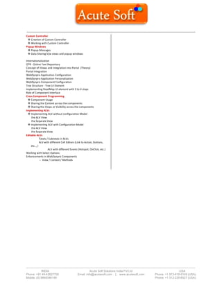 ------------------------------------------------------------------------------------------------------------------------------------------
-------------------------------------------------------------------------------------------------------------------------------------------------------------------------------
INDIA Acute Soft Solutions India Pvt Ltd USA
Phone: +91 40-42627705 Email: info@acutesoft.com | www.acutesoft.com Phone: +1 973-619-0109 (USA)
Mobile: (0) 9848346149 Phone: +1 312-235-6527 (USA)
Custom Controller
 Creation of Custom Controller
 Working with Custom Controller
Popup Windows
 Popup Messages
 Data Sharing b/w views and popup windows
Internationalization
OTR - Online Text Repository
Concept of iViews and Integration into Portal (Theory)
Portal Integration
WebDynpro Application Configuration
WebDynpro Application Personalization
WebDynpro Component Configuration
Tree Structure - Tree UI Element
Implementing RoadMap UI element with 3 to 4 steps
Role of Component Interface
Cross Component Programming
 Component Usage
 Sharing the Context across the components
 Sharing the Views or Visibility across the components
Implementing ALVs
 Implementing ALV without configuration Model
In the ALV View
In the Separate View
 Implementing ALV with Configuration Model
In the ALV View
In the Separate View
Editable ALVs
Totals / Subtotals in ALVs
ALV with different Cell Editors (Link to Action, Buttons,
etc.., )
ALV with different Events (Hotspot, OnClick, etc.)
Working with Select Options
Enhancements in WebDynpro Components
-- View / Context / Methods
 