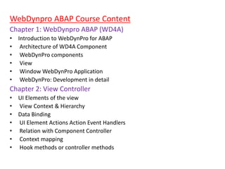 WebDynpro ABAP Course Content
Chapter 1: WebDynpro ABAP (WD4A)
• Introduction to WebDynPro for ABAP
• Architecture of WD4A Component
• WebDynPro components
• View
• Window WebDynPro Application
• WebDynPro: Development in detail
Chapter 2: View Controller
• UI Elements of the view
• View Context & Hierarchy
• Data Binding
• UI Element Actions Action Event Handlers
• Relation with Component Controller
• Context mapping
• Hook methods or controller methods
 