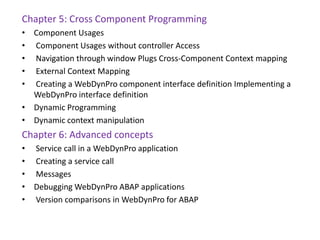 Chapter 5: Cross Component Programming
• Component Usages
• Component Usages without controller Access
• Navigation through window Plugs Cross-Component Context mapping
• External Context Mapping
• Creating a WebDynPro component interface definition Implementing a
WebDynPro interface definition
• Dynamic Programming
• Dynamic context manipulation
Chapter 6: Advanced concepts
• Service call in a WebDynPro application
• Creating a service call
• Messages
• Debugging WebDynPro ABAP applications
• Version comparisons in WebDynPro for ABAP
 