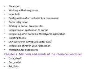• File export
• Working with dialog boxes
• Input help
• Configuration of an included ALV component
• Portal integration
• Binding to portal: prerequisites
• Integrating an application to portal
• Integrating a PDF form in a WebDynPro application
• Inserting forms
• SAP list viewer in WebDynPro for ABAP
• Integration of ALV in your Application
• Managing ALV output area
Chapter 7: Methods and events of the interface Controller
• Data_check
• Get_model
• Set_data
 