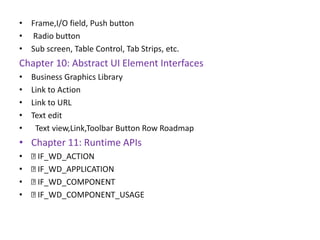 • Frame,I/O field, Push button
• Radio button
• Sub screen, Table Control, Tab Strips, etc.
Chapter 10: Abstract UI Element Interfaces
• Business Graphics Library
• Link to Action
• Link to URL
• Text edit
• Text view,Link,Toolbar Button Row Roadmap
• Chapter 11: Runtime APIs
• IF_WD_ACTION
• IF_WD_APPLICATION
• IF_WD_COMPONENT
• IF_WD_COMPONENT_USAGE
 