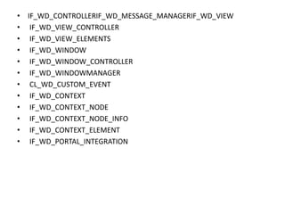 • IF_WD_CONTROLLERIF_WD_MESSAGE_MANAGERIF_WD_VIEW
• IF_WD_VIEW_CONTROLLER
• IF_WD_VIEW_ELEMENTS
• IF_WD_WINDOW
• IF_WD_WINDOW_CONTROLLER
• IF_WD_WINDOWMANAGER
• CL_WD_CUSTOM_EVENT
• IF_WD_CONTEXT
• IF_WD_CONTEXT_NODE
• IF_WD_CONTEXT_NODE_INFO
• IF_WD_CONTEXT_ELEMENT
• IF_WD_PORTAL_INTEGRATION
 