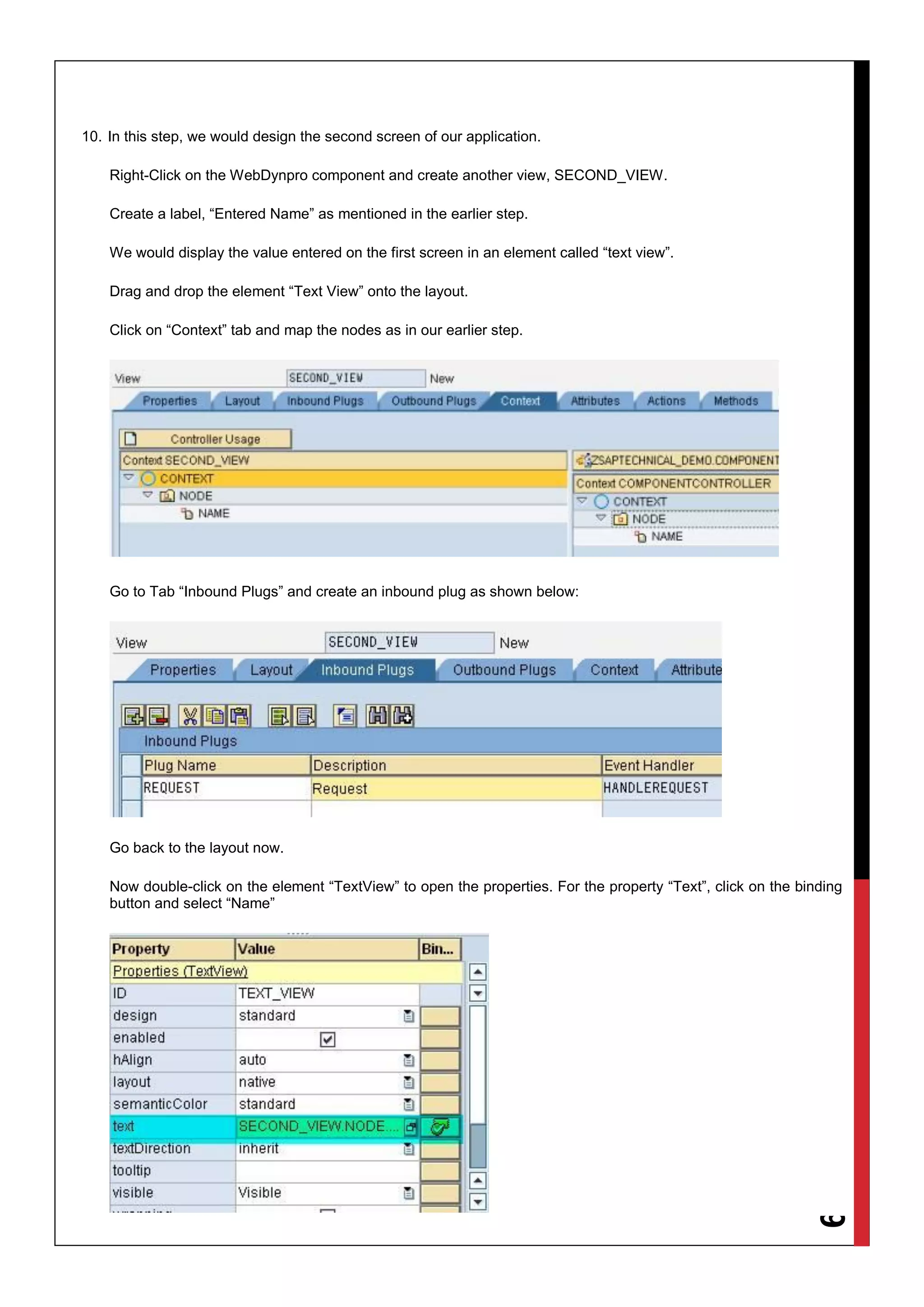 9
10. In this step, we would design the second screen of our application.
Right-Click on the WebDynpro component and create another view, SECOND_VIEW.
Create a label, “Entered Name” as mentioned in the earlier step.
We would display the value entered on the first screen in an element called “text view”.
Drag and drop the element “Text View” onto the layout.
Click on “Context” tab and map the nodes as in our earlier step.
Go to Tab “Inbound Plugs” and create an inbound plug as shown below:
Go back to the layout now.
Now double-click on the element “TextView” to open the properties. For the property “Text”, click on the binding
button and select “Name”
 