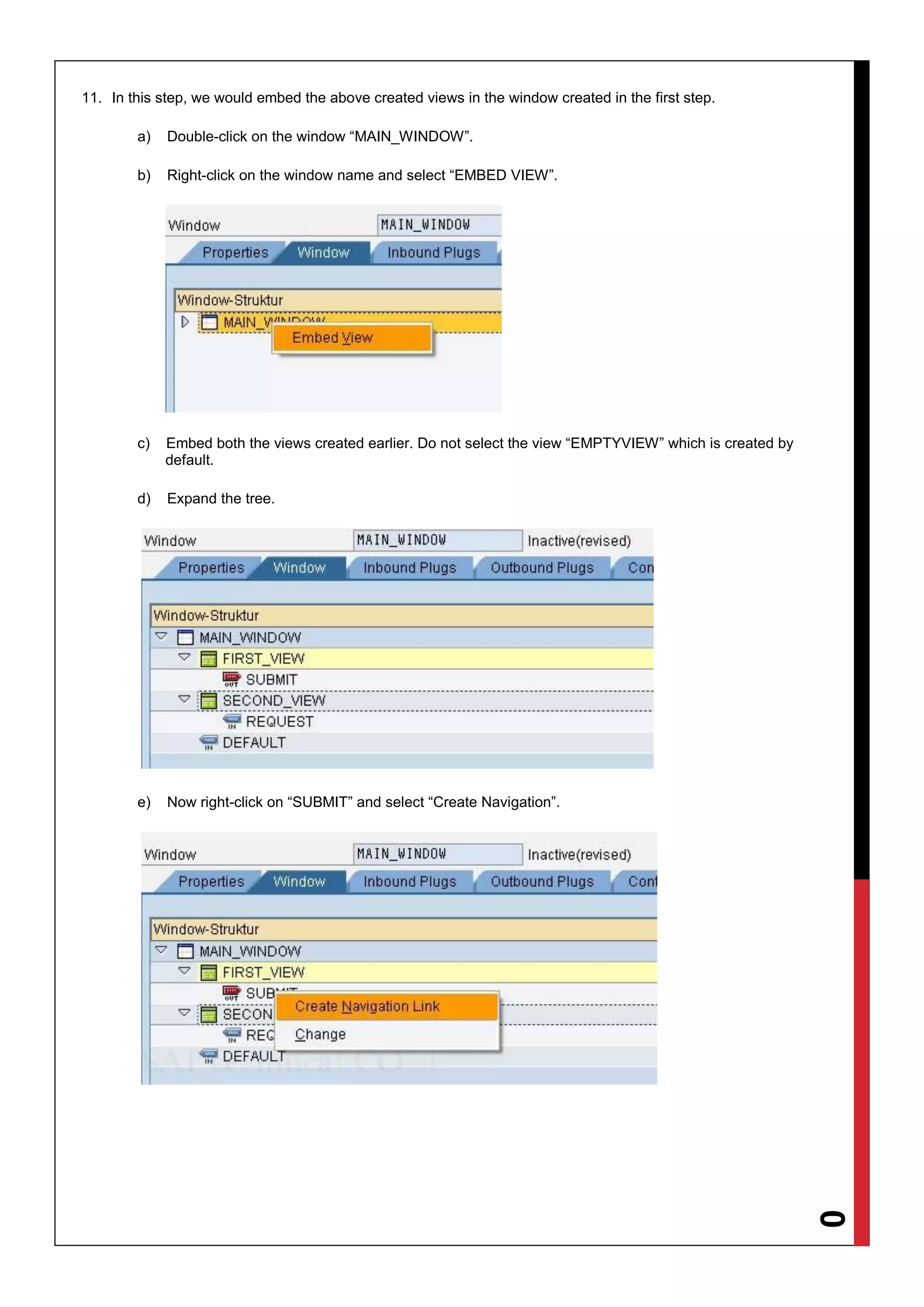 10
11. In this step, we would embed the above created views in the window created in the first step.
a) Double-click on the window “MAIN_WINDOW”.
b) Right-click on the window name and select “EMBED VIEW”.
c) Embed both the views created earlier. Do not select the view “EMPTYVIEW” which is created by
default.
d) Expand the tree.
e) Now right-click on “SUBMIT” and select “Create Navigation”.
 