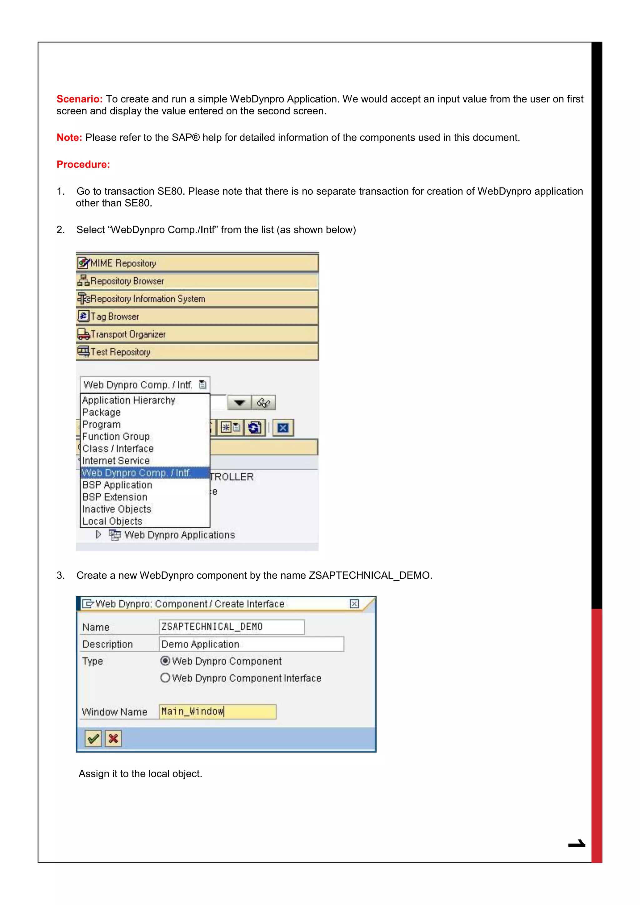 1
Scenario: To create and run a simple WebDynpro Application. We would accept an input value from the user on first
screen and display the value entered on the second screen.
Note: Please refer to the SAP® help for detailed information of the components used in this document.
Procedure:
1. Go to transaction SE80. Please note that there is no separate transaction for creation of WebDynpro application
other than SE80.
2. Select “WebDynpro Comp./Intf” from the list (as shown below)
3. Create a new WebDynpro component by the name ZSAPTECHNICAL_DEMO.
Assign it to the local object.
 