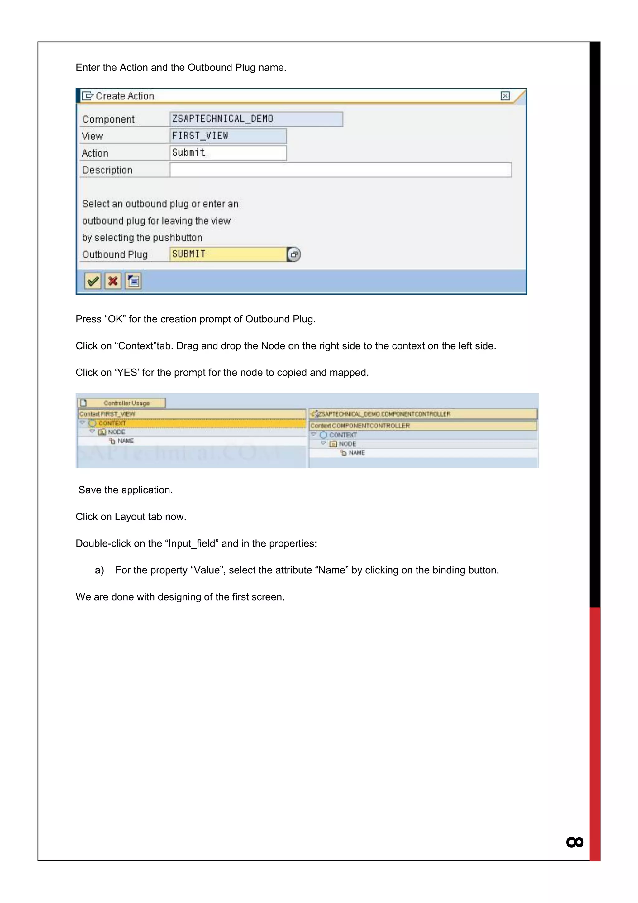 8
Enter the Action and the Outbound Plug name.
Press “OK” for the creation prompt of Outbound Plug.
Click on “Context”tab. Drag and drop the Node on the right side to the context on the left side.
Click on ‘YES’ for the prompt for the node to copied and mapped.
Save the application.
Click on Layout tab now.
Double-click on the “Input_field” and in the properties:
a) For the property “Value”, select the attribute “Name” by clicking on the binding button.
We are done with designing of the first screen.
 