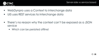 Server-side vs service based 
 WebDynpro uses a Context to interchange data 
 UI5 uses REST services to interchange data 
 There’s no reason why the context can’t be exposed as a JSON 
service 
 Which can be persisted offline! 
 