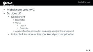 Architecture 
 Webdynpro uses MVC 
 So does UI5 
 Component 
 Controller 
 View: 
 Layout 
 Controller 
 Application for navigation purposes (sounds like a window) 
 Index.html <-> more or less your Webdynpro application 
 