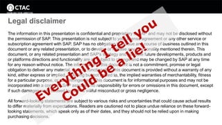 Legal disclaimer 
The information in this presentation is confidential and proprietary to SAP and may not be disclosed without 
the permission of SAP. This presentation is not subject to your license agreement or any other service or 
subscription agreement with SAP. SAP has no obligation to pursue any course of business outlined in this 
document or any related presentation, or to develop or release any functionality mentioned therein. This 
document, or any related presentation and SAP's strategy and possible future developments, products and 
or platforms directions and functionality are all subject to change and may be changed by SAP at any time 
for any reason without notice. The information in this document is not a commitment, promise or legal 
obligation to deliver any material, code or functionality. This document is provided without a warranty of any 
kind, either express or implied, including but not limited to, the implied warranties of merchantability, fitness 
for a particular purpose, or non-infringement. This document is for informational purposes and may not be 
incorporated into a contract. SAP assumes no responsibility for errors or omissions in this document, except 
if such damages were caused by SAP´s willful misconduct or gross negligence. 
All forward-looking statements are subject to various risks and uncertainties that could cause actual results 
to differ materially from expectations. Readers are cautioned not to place undue reliance on these forward-looking 
statements, which speak only as of their dates, and they should not be relied upon in making 
purchasing decisions. 
 