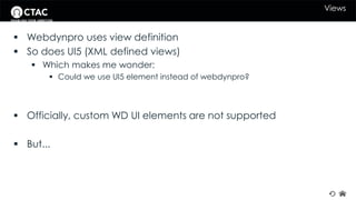 Views 
 Webdynpro uses view definition 
 So does UI5 (XML defined views) 
 Which makes me wonder: 
 Could we use UI5 element instead of webdynpro? 
 Officially, custom WD UI elements are not supported 
 But... 
 