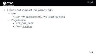 How? 
 Check out some of the frameworks 
 FPM 
 Start FPM application FPM_WD to get you going 
 Page builder 
 WDR_CHIP_PAGE 
 Check the blog 
 
