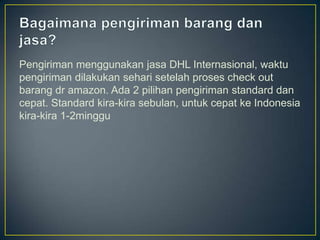 Pengiriman menggunakan jasa DHL Internasional, waktu
pengiriman dilakukan sehari setelah proses check out
barang dr amazon. Ada 2 pilihan pengiriman standard dan
cepat. Standard kira-kira sebulan, untuk cepat ke Indonesia
kira-kira 1-2minggu
 