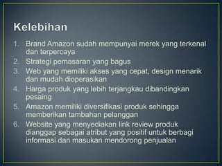 1. Brand Amazon sudah mempunyai merek yang terkenal
   dan terpercaya
2. Strategi pemasaran yang bagus
3. Web yang memiliki akses yang cepat, design menarik
   dan mudah dioperasikan
4. Harga produk yang lebih terjangkau dibandingkan
   pesaing
5. Amazon memiliki diversifikasi produk sehingga
   memberikan tambahan pelanggan
6. Website yang menyediakan link review produk
   dianggap sebagai atribut yang positif untuk berbagi
   informasi dan masukan mendorong penjualan
 
