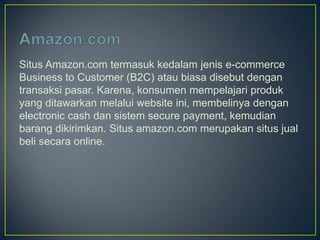 Situs Amazon.com termasuk kedalam jenis e-commerce
Business to Customer (B2C) atau biasa disebut dengan
transaksi pasar. Karena, konsumen mempelajari produk
yang ditawarkan melalui website ini, membelinya dengan
electronic cash dan sistem secure payment, kemudian
barang dikirimkan. Situs amazon.com merupakan situs jual
beli secara online.
 
