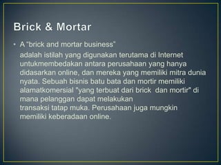 • A “brick and mortar business”
  adalah istilah yang digunakan terutama di Internet
  untukmembedakan antara perusahaan yang hanya
  didasarkan online, dan mereka yang memiliki mitra dunia
  nyata. Sebuah bisnis batu bata dan mortir memiliki
  alamatkomersial "yang terbuat dari brick dan mortir" di
  mana pelanggan dapat melakukan
  transaksi tatap muka. Perusahaan juga mungkin
  memiliki keberadaan online.
 