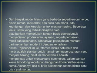 • Dari banyak model bisnis yang berbeda seperti e-commerce,
  bisnis rumah, mail order, dan brick dan mortir, ada
  keuntungan dan kerugian untuk masing-masing. Beberapa
  jenis usaha yang terbaik disajikan oleh,
  atau bahkan memerlukan tangan-basis operasiuntuk
  menyediakan produk atau layanan, seperti perbaikan
  mobil dan kesehatan, danbanyak perusahaan manfaat
  dari menambah model ini dengan kehadiran
  online. Tapisebelum ke Internet, bisnis batu bata dan
  mortir adalah standar untuk hampir semuaperusahaan yang
  menjual barang. Saat ini model bisnis adalah
  memperluas untuk mencakup e-commerce, dalam banyak
  kasus brondong kebutuhan bangunan komersialbersama-
  sama. Alasannya ada di balik kelemahan utama bisnis batu,
  brick and mortar.
 