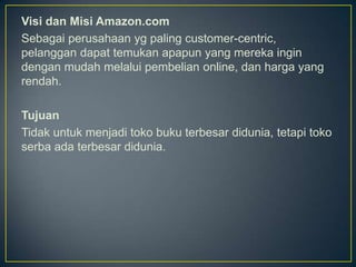 Visi dan Misi Amazon.com
Sebagai perusahaan yg paling customer-centric,
pelanggan dapat temukan apapun yang mereka ingin
dengan mudah melalui pembelian online, dan harga yang
rendah.

Tujuan
Tidak untuk menjadi toko buku terbesar didunia, tetapi toko
serba ada terbesar didunia.
 