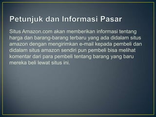Situs Amazon.com akan memberikan informasi tentang
harga dan barang-barang terbaru yang ada didalam situs
amazon dengan mengirimkan e-mail kepada pembeli dan
didalam situs amazon sendiri pun pembeli bisa melihat
komentar dari para pembeli tentang barang yang baru
mereka beli lewat situs ini.
 