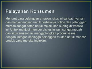 Menurut para pelanggan amazon, situs ini sangat nyaman
dan menyenangkan untuk berbelanja online dan pelanggan
merasa sangat betah untuk melakukan surfing di website
ini. Untuk menjadi member disitus ini pun sangat mudah
dan situs amazon ini menggolongkan produk sesuai
dengan kategori sehingga pelanggan mudah untuk mencari
produk yang mereka inginkan.
 