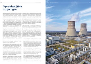 7
Чинна організаційна структура Компанії сформована
шляхом створення управлінських вертикалей з управ-
ління основним виробництвом, фінансами, людськими
ресурсами, закупівлями, системою відомчого нагляду
та забезпечення фізичного захисту ядерних установок.
Державне підприємство «Національна атомна енерго-
генеруюча компанія «Енергоатом» створене у жовт-
ні 1996 р. Компанія є оператором чотирьох діючих
атомних електростанцій України, на яких експлуату-
ється 15 атомних енергоблоків (13 – типу ВВЕР-1000 і
2 – ВВЕР-440) загальною встановленою потужністю
13 835 МВт, 2 гідроагрегати Ташлицької ГАЕС встанов-
леною потужністю 302 МВт та 2 гідроагрегати Олек-
сандрівської ГЕС встановленою потужністю 11,5 МВт.
Організаційно-правова форма ДП «НАЕК «Енерго­
атом» – державне підприємство. Засновник – Кабі-
нет Міністрів України. Уповноважений орган управ-
ління – Міністерство енергетики та захисту довкілля
України (Мінекоенерго)3
. Мета, предмет діяльності,
майно, права та обов’язки, принципи адміністратив-
ного управління ДП «НАЕК «Енергоатом» як суб’єкта
господарювання визначені Статутом4
; цілі, завдання,
основні функції, відповідальність і права як експлу-
атуючої організації – «Положенням про експлуату-
ючу організацію (оператора) ядерних установок
ДП «НАЕК «Енергоатом». Компанія отримує ліцензії
та дозволи органів ліцензування на провадження ви-
дів діяльності відповідно до чинного законодавства.
Місцезнаходження ДП «НАЕК «Енергоатом»: вул. На-
зарівська, 3, м. Київ, 01032, Україна.
Основна діяльність ДП «НАЕК «Енергоатом» пов’я-
зана з виробництвом електричної та теплової енер-
гії. Особливістю Компанії є її подвійний статус – як
суб’єкта господарювання та як експлуатуючої орга-
нізації (оператора) ядерних установок. Цим обумов-
лені складність та чисельність виробничих процесів
(підпроцесів), з яких складається загалом процес
управління діяльністю з виробництва електричної та
теплової енергії, та різноманітність ресурсів, які ви-
користовуються у всьому технологічному ланцюжку.
Основні види економічної діяльності детально викла-
дені у Статуті ДП «НАЕК «Енергоатом».
Відповідно до Закону України «Про використання ядер-
ної енергії і радіаційну безпеку» на ДП «НАЕК «Енерго­
атом» покладено функції експлуатуючої організації,
що відповідає за безпечне виробництво електрое-
нергії. Завданнями Компанії є продовження ресурсу
наявних і спорудження нових енергопотужностей,
придбання свіжого і вивезення відпрацьованого ядер-
ного палива, створення національної інфраструктури
поводження з опроміненим ядерним паливом, фізич-
ний захист об’єктів атомної енергетики, підготовка і
підвищення кваліфікації персоналу, вирішення соці-
альних питань працівників Компанії тощо.
ДП «НАЕК «Енергоатом» внесено до переліку підпри-
ємств, які мають стратегічне значення для економіки
і безпеки держави. Компанія належить до суб’єктів
господарської діяльності, у власності та користуванні
яких є об’єкти підвищеної небезпеки.
Заява про політику5
та цілі ДП «НАЕК «Енергоатом» з
удосконаленнятарозвиткуінтегрованоїсистемиуправ-
ління в інтересах забезпечення безпеки на 2019 рік6
оп-
рилюднені на сайті ДП «НАЕК «Енерго­атом».
До складу Компанії входять чотири атомні електро-
станції (Запорізька АЕС, Рівненська АЕС, Южно-Укра-
їнська АЕС, Хмельницька АЕС), Дирекція Компанії та
сервісні відокремлені підрозділи, які створено з до-
триманням вимог законодавства та згідно з наданими
повноваженнями з метою підвищення ефективності
управління діяльністю та ресурсами за унікальними
для атомної енергетики напрямами:
ВП «Енергоатом-Трейдинг» з метою організації
та здійснення діяльності в умовах нового ринку
електроенергії;
ВП «Науково-технічний центр» з метою форму-
вання в Україні комплексної, ефективної системи
науково-технічної підтримки ядерної енергетики,
оптимального використання інтелектуального і
технічного потенціалу наукових та інжинірингових
організацій, що надають послуги для АЕС;
ВП «Атоменергомаш» з метою безпечного та
ефективного виконання робіт з ремонту, рекон-
струкції теплообмінного та тепломеханічного об-
ладнання, виготовлення контейнерів для радіоак-
тивних відходів, інших виробів та виконання робіт
в умовах виробничого комплексу підрозділу для
забезпечення безпечної експлуатації АЕС;
ВП «Атомпроектінжиніринг» з метою капіталь-
ного будівництва нових і завершення діючого бу-
дівництва ядерних об’єктів, а також реалізації ін-
вестиційних проектів ДП «НАЕК «Енергоатом»;
ВП «Складське господарство» з метою забезпе-
чення ефективного використання запасів товар-
Організаційна
структура
ЗВІТ ПРО УПРАВЛІННЯ 15ПРО КОМПАНІЮ14
 