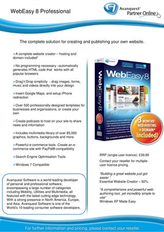 WebEasy 8 Professional
A complete website creator – hosting and
domain included*
No programming necessary –automatically
generates HTML code that works with all
popular browsers
Drag’n’Drop simplicity - drag images, forms,
music and videos directly into your design
Insert Google Maps, and setup iPhone
redirection
Over 500 professionally-designed templates for
businesses and organisations, or create your
own
Create podcasts to host on your site to share
news and information
Includes multimedia library of over 85,000
graphics, buttons, backgrounds and more
Powerful e-commerce tools -Create an e-
commerce site with PayPal® compatibility
Search Engine Optimisation Tools
Windows 7 Compatible
The complete solution for creating and publishing your own website.
“Building a great website just got
easier “
Essential Website Creator – 92%
“A comprehensive and powerful web-
authoring tool, yet incredibly simple to
use”
Windows XP Made Easy
RRP (single-user licence): £39.99
Contact your reseller for multiple-
user licence pricing.
Avanquest Software is a world leading developer
of personal and professional software,
encompassing a large number of categories
including Mobility, Utilities and Multimedia, all
featured with the latest cutting edge technology.
With a strong presence in North America, Europe,
and Asia, Avanquest Software is one of the
World’s 10 leading consumer software developers.
 
