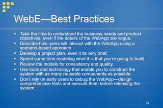 14
WebE—Best Practices
 Take the time to understand the business needs and product
objectives, even if the details of the WebApp are vague.
 Describe how users will interact with the WebApp using a
scenario-based approach
 Develop a project plan, even it its very brief.
 Spend some time modeling what it is that you’re going to build.
 Review the models for consistency and quality.
 Use tools and technology that enable you to construct the
system with as many reusable components as possible.
 Don’t rely on early users to debug the WebApp—design
comprehensive tests and execute them before releasing the
system.
 