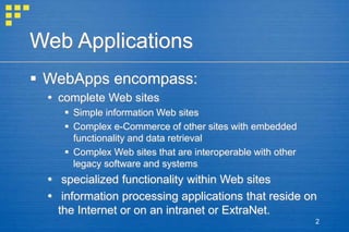 2
Web Applications
 WebApps encompass:
 complete Web sites
 Simple information Web sites
 Complex e-Commerce of other sites with embedded
functionality and data retrieval
 Complex Web sites that are interoperable with other
legacy software and systems
 specialized functionality within Web sites
 information processing applications that reside on
the Internet or on an intranet or ExtraNet.
 