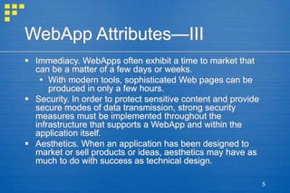 5
WebApp Attributes—III
 Immediacy. WebApps often exhibit a time to market that
can be a matter of a few days or weeks.
 With modern tools, sophisticated Web pages can be
produced in only a few hours.
 Security. In order to protect sensitive content and provide
secure modes of data transmission, strong security
measures must be implemented throughout the
infrastructure that supports a WebApp and within the
application itself.
 Aesthetics. When an application has been designed to
market or sell products or ideas, aesthetics may have as
much to do with success as technical design.
 