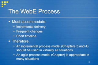 8
The WebE Process
 Must accommodate:
 Incremental delivery
 Frequent changes
 Short timeline
 Therefore,
 An incremental process model (Chapters 3 and 4)
should be used in virtually all situations
 An agile process model (Chapter) is appropriate in
many situations
 
