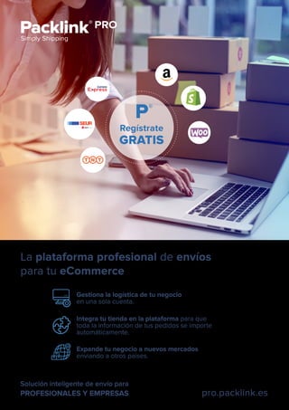 Solución inteligente de envío para
PROFESIONALES Y EMPRESAS pro.packlink.es
Gestiona la logística de tu negocio
en una sola cuenta.
Expande tu negocio a nuevos mercados
enviando a otros paises.
La plataforma profesional de envíos
para tu eCommerce
Integra tu tienda en la plataforma para que
toda la información de tus pedidos se importe
automáticamente.
Regístrate
GRATIS
 